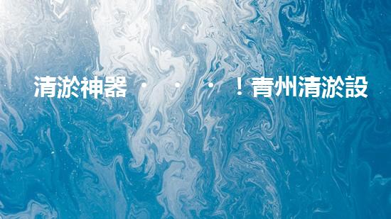 清淤神器！青州清淤設(shè)備訂做店，幫你輕松解決污泥難題！